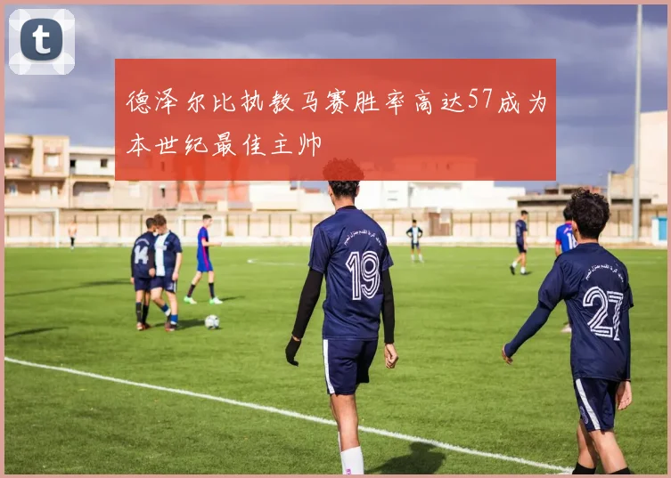 德泽尔比执教马赛胜率高达57成为本世纪最佳主帅