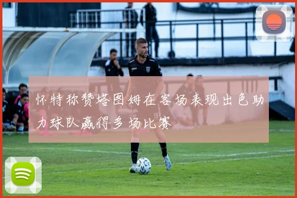 怀特称赞塔图姆在客场表现出色助力球队赢得多场比赛