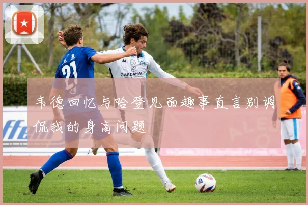 韦德回忆与哈登见面趣事直言别调侃我的身高问题