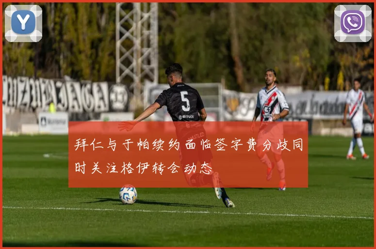 拜仁与于帕续约面临签字费分歧同时关注格伊转会动态