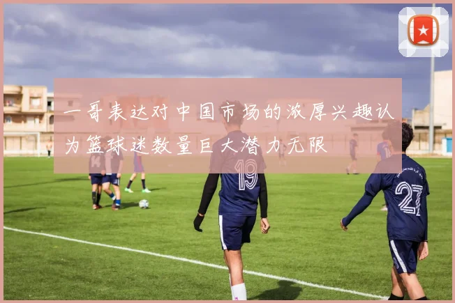 一哥表达对中国市场的浓厚兴趣认为篮球迷数量巨大潜力无限