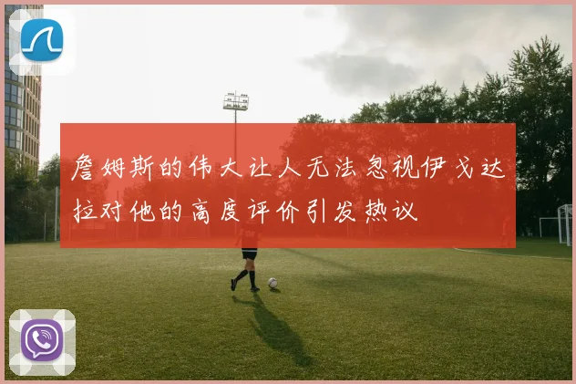 詹姆斯的伟大让人无法忽视伊戈达拉对他的高度评价引发热议