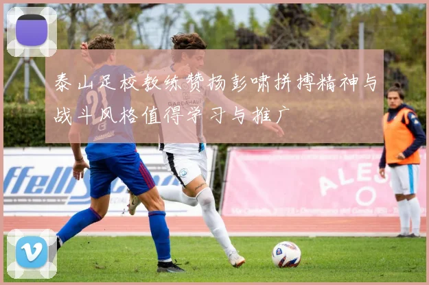 泰山足校教练赞扬彭啸拼搏精神与战斗风格值得学习与推广