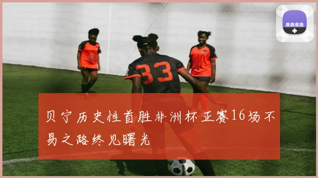 贝宁历史性首胜非洲杯正赛16场不易之路终见曙光