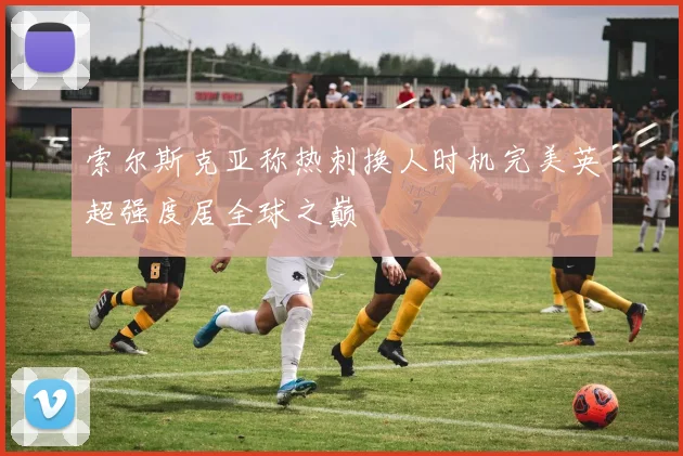 索尔斯克亚称热刺换人时机完美英超强度居全球之巅