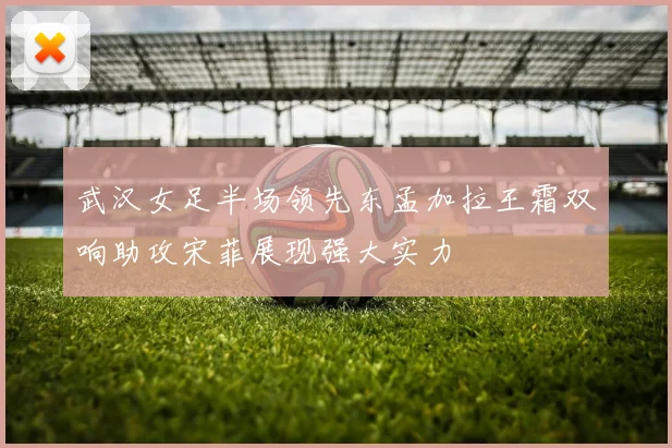 武汉女足半场领先东孟加拉王霜双响助攻宋菲展现强大实力