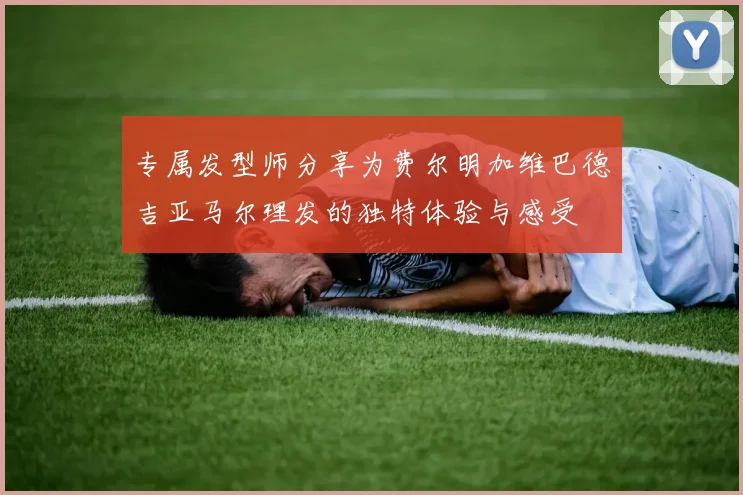 专属发型师分享为费尔明加维巴德吉亚马尔理发的独特体验与感受