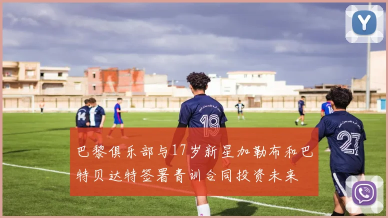 巴黎俱乐部与17岁新星加勒布和巴特贝达特签署青训合同投资未来