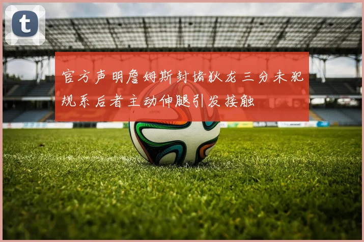 官方声明詹姆斯封堵狄龙三分未犯规系后者主动伸腿引发接触