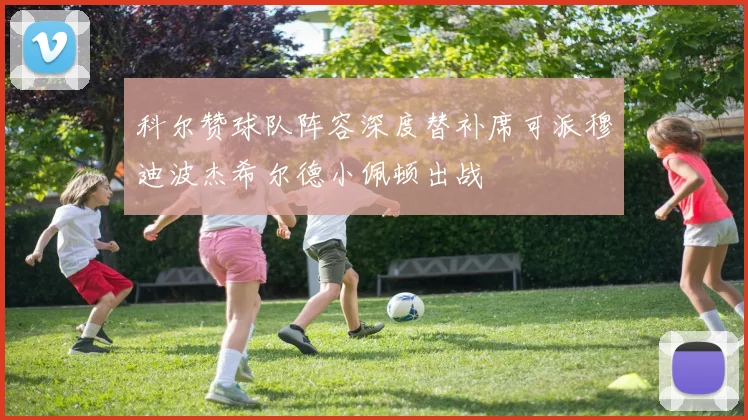 科尔赞球队阵容深度替补席可派穆迪波杰希尔德小佩顿出战