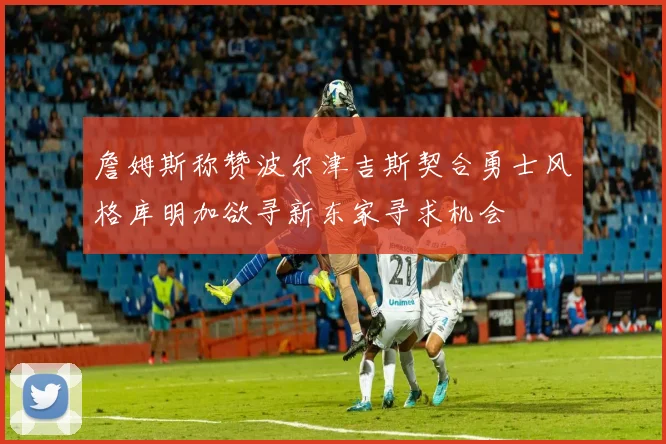 詹姆斯称赞波尔津吉斯契合勇士风格库明加欲寻新东家寻求机会