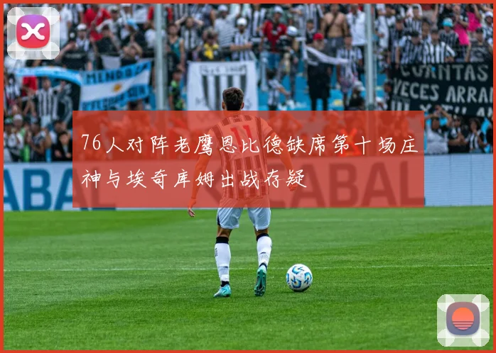 76人对阵老鹰恩比德缺席第十场庄神与埃奇库姆出战存疑