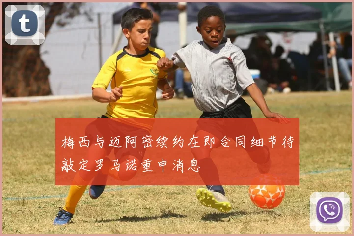 梅西与迈阿密续约在即合同细节待敲定罗马诺重申消息
