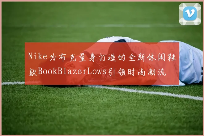 Nike为布克量身打造的全新休闲鞋款BookBlazerLows引领时尚潮流