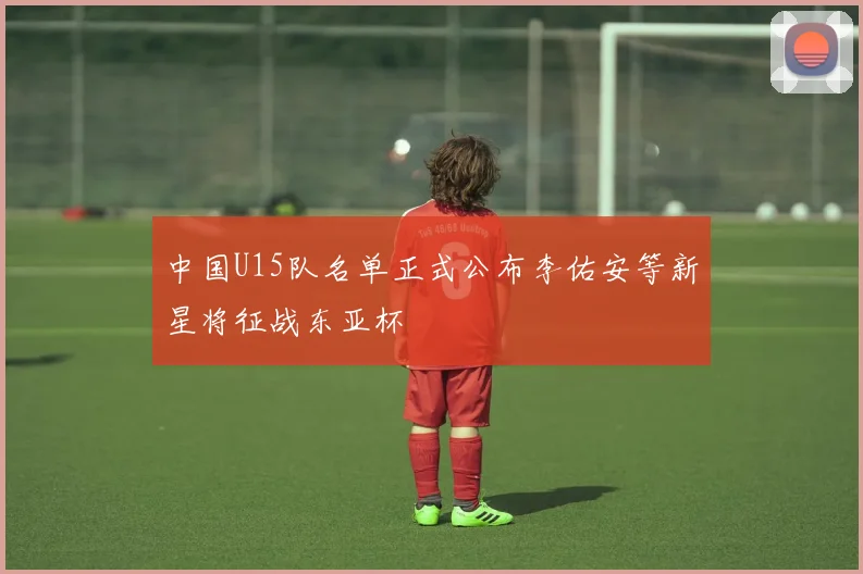 中国U15队名单正式公布李佑安等新星将征战东亚杯