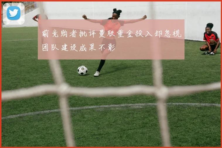 前竞购者批评曼联重金投入却忽视团队建设成果不彰