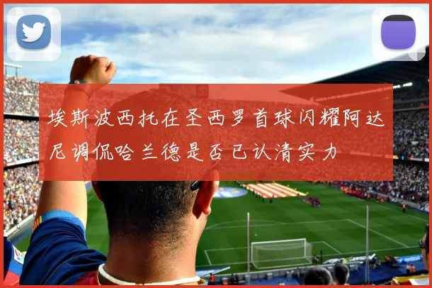 埃斯波西托在圣西罗首球闪耀阿达尼调侃哈兰德是否已认清实力