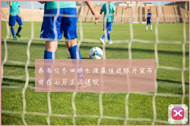 弗洛伦齐回顾生涯最佳进球并宣布将在七月正式退役