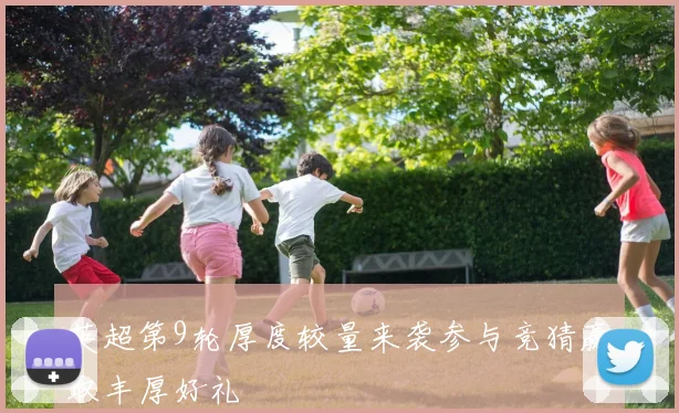 英超第9轮厚度较量来袭参与竞猜赢取丰厚好礼