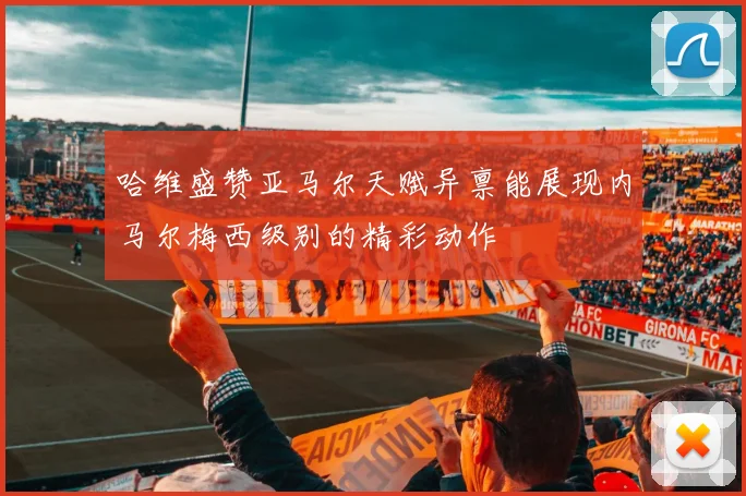 哈维盛赞亚马尔天赋异禀能展现内马尔梅西级别的精彩动作